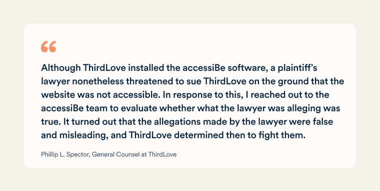 A quote from Phillip L. Spector, General Counsel at ThirdLove: "Although ThirdLove installed the accessiBe software, a plaintiff&rsquo;s lawyer nonetheless threatened to sue ThirdLove on the ground that the website was not accessible. In response to this, I reached out to the accessiBe team to evaluate whether what the lawyer was alleging was true. It turned out that the allegations made by the lawyer were false and misleading, and ThirdLove determined then to fight them."